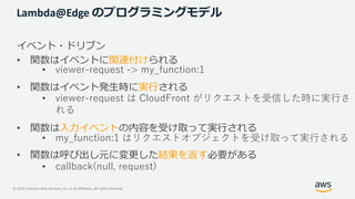 © 2020, Amazon Web Services, Inc. or its Affiliates. All rights reserved.
• viewer-request -> my_function:1
• viewer-request は CloudFront がリクエストを受信した時に実⾏さ
れる
• my_function:1 はリクエストオブジェクトを受け取って実⾏される
• callback(null, request)
Lambda@Edge のプログラミングモデル
イベント・ドリブン
• 関数はイベントに関連付けられる
• 関数はイベント発⽣時に実⾏される
• 関数は⼊⼒イベントの内容を受け取って実⾏される
• 関数は呼び出し元に変更した結果を返す必要がある
 