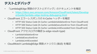 © 2020, Amazon Web Services, Inc. or its Affiliates. All rights reserved.
テストとデバッグ
• 「Lambda@Edge 関数のテストとデバッグ」のドキュメントを確認
• https://docs.aws.amazon.com/AmazonCloudFront/latest/Develop
erGuide/lambda-edge-testing-debugging.html
• CloudFront エラーレスポンスの X-Cache ヘッダーを確認
• HTTP 502 Status Code (X-Cache: LambdaValidationError from CloudFront)
• HTTP 500 Status Code (X-Cache: LambdaExecutionError from CloudFront)
• HTTP 503 Status Code (X-Cache: LambdaLimitExceeded from CloudFront)
• CloudFront アクセスログの確認 (x-edge-result-type)
• LambdaValidationError
• LambdaExecutionError
• LambdaLimitExceeded
• CloudWatch Lambda@Edge 関数メトリクス (後述) を確認
 