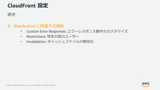 © 2020, Amazon Web Services, Inc. or its Affiliates. All rights reserved.
CloudFront 設定
続き
4. Distribution に関連する機能
• Custom Error Responses: エラーレスポンス動作のカスタマイズ
• Restrictions: 特定の国のユーザー
• Invalidation: キャッシュファイルの無効化
 