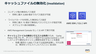 © 2020, Amazon Web Services, Inc. or its Affiliates. All rights reserved.
キャッシュファイルの無効化 (Invalidation)
• コンテンツ毎の無効化パス指定
• 同時に最⼤ 3,000 個までのパス指定が可能
• ワイルドカードを利⽤した無効化パス指定
• 同時に最⼤ 15 個まで無効化パスリクエストが指定可能
• オブジェクト数の制限無し
• AWS Management Console もしくは API で実⾏可能
• キャッシュファイルの無効リクエストは有償のため、 Cache
Policy の各 TTL や、オリジンで指定する Cache-Control レスポ
ンスヘッダで適切なキャッシュ期間を設定することを推奨
• 有償: 最初の 1,000 パスまでは追加料⾦無し, それ以降
は、無効をリクエストしたパスごとに $0.005
AWS SDK / CLI / API
 