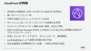 © 2020, Amazon Web Services, Inc. or its Affiliates. All rights reserved.
CloudFront の特徴
• ⾼性能な分散配信 ( 220+ の POP ) ※ 2020 年10⽉時点
• ⾼いキャッシュヒット率
• 予測不可能なフラッシュクラウドへの対応
• キャッシュしないコンテンツについても⾼速化を実現
• ビルトインのセキュリティ機能 (WAF 連携、DDoS 対策)
• AWS Certificate Manager (ACM) との統合による SSL/TLS 証明書の迅速なデ
プロイとローテーション
• 充実したレポーティング (ログ、ダッシュボード、通知機能)
• Lambda@Edge により柔軟な処理を実⾏可能
• 完全従量課⾦ (初期費⽤がなく安価、⼀時的な利⽤も可能)
 
