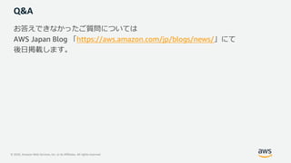 © 2020, Amazon Web Services, Inc. or its Affiliates. All rights reserved.
Q&A
お答えできなかったご質問については
AWS Japan Blog 「https://aws.amazon.com/jp/blogs/news/」にて
後⽇掲載します。
 