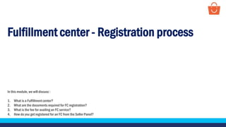 Fulfillment center - Registration process
In this module, we will discuss :
1. What is a Fulfillmentcenter?
2. What are the documents required for FC registration?
3. What is the fee for availing an FC service?
4. How do you get registered for an FC from the Seller Panel?
 