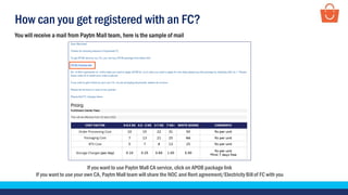 How can you get registered with an FC?
If you want to use Paytm Mall CA service, click on APOB package link
If you want to use your own CA, Paytm Mall team will share the NOC and Rent agreement/ElectricityBill of FC with you
You will receive a mail from Paytm Mall team, here is the sample of mail
 