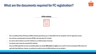 What are the documents required for FC registration?
- This is an Additional Place Of Business (APOB) certificate generated by your or Paytm Mall CA for the completion of the FC registration process
- You must have a principal place of business (PPOB) in the state where FC is located
- You need to add FC address in your GST certificate as an additional place of business
- You will also need to share the amended GST certificate
- Once your APOB application has been successfully applied, you will get ARNnumber and reg14,you can avail FC service by sharing the ARN number and
reg14 with Paytm Mall team. However, you will also be needed to share the APOB certificate once you will get it
APOBcertificate
 