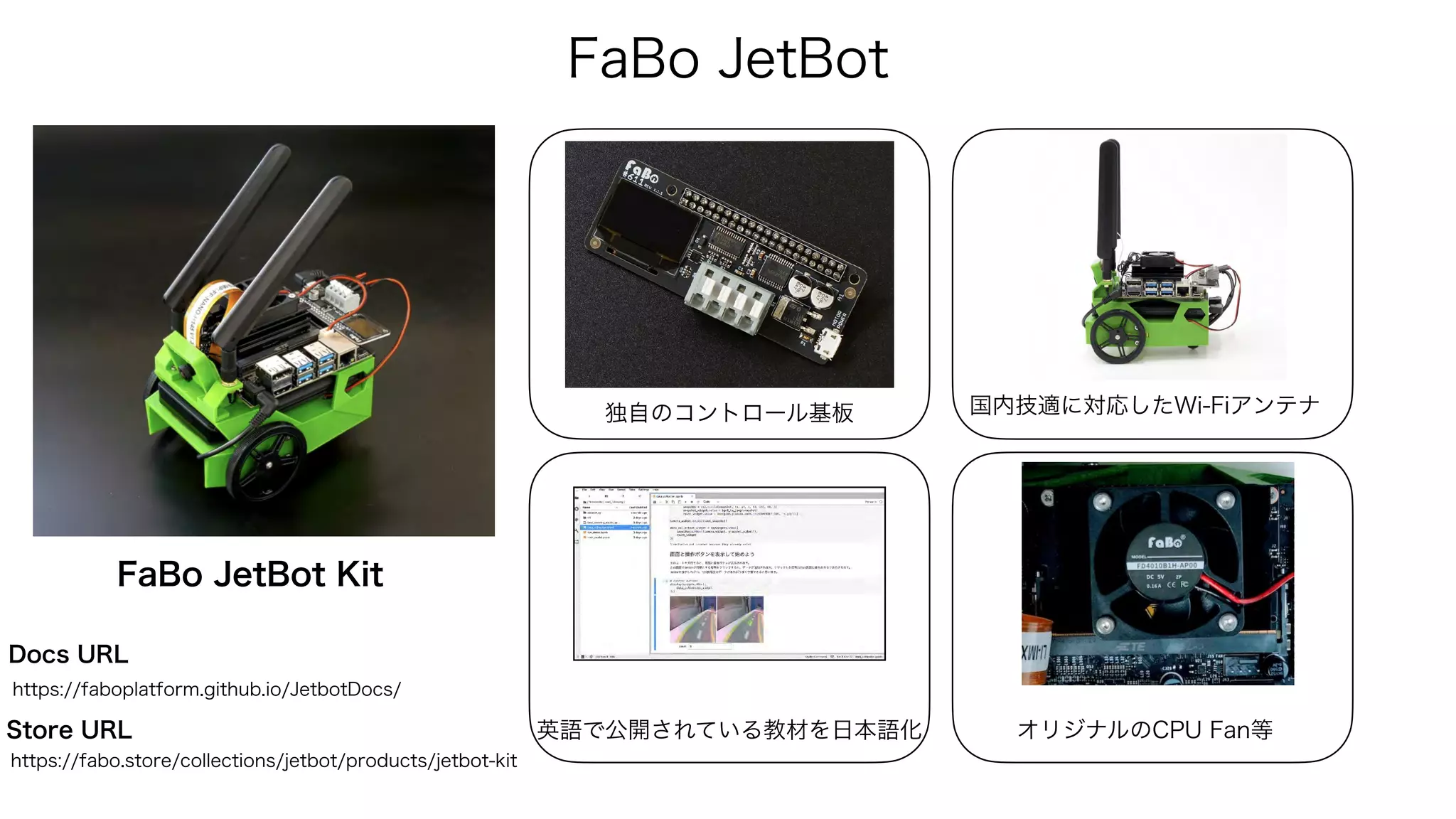 FaBo JetBot
独自のコントロール基板
英語で公開されている教材を日本語化
国内技適に対応したWi-Fiアンテナ
FaBo JetBot Kit
オリジナルのCPU Fan等
https://faboplatform.github.io/JetbotDocs/
Docs URL
Store URL
https://fabo.store/collections/jetbot/products/jetbot-kit
 