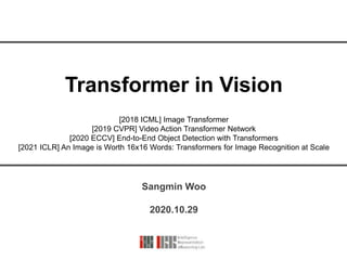 Transformer in Vision
Sangmin Woo
2020.10.29
[2018 ICML] Image Transformer
[2019 CVPR] Video Action Transformer Network
[2020 ECCV] End-to-End Object Detection with Transformers
[2021 ICLR] An Image is Worth 16x16 Words: Transformers for Image Recognition at Scale
 