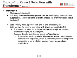 21/ 36
End-to-End Object Detection with
Transformer [2020 ECCV]
 Motivation
• Multi-staged pipeline 
• Too many hand-crafted components or heuristics (e.g., non-maximum
suppression, anchor box) that explicitly encode out prior knowledge about
the task 
• Let’s simplify these pipelines with end-to-end philosophy! 
• Let’s remove the need of heuristics with direct set prediction! 
• Forces unique predictions via bi-partite matching loss between
predicted and ground-truth objects.
• Encoder-decoder architecture based on Transformer
• Transformer explicitly model all pairwise interactions between
elements in a sequence, which is particularly suitable for specific
constraints of set prediction such as removing duplicate
predictions.
 