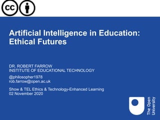 Artificial Intelligence in Education:
Ethical Futures
Show & TEL Ethics & Technology-Enhanced Learning
02 November 2020
DR. ROBERT FARROW
INSTITUTE OF EDUCATIONAL TECHNOLOGY
@philosopher1978
rob.farrow@open.ac.uk
 