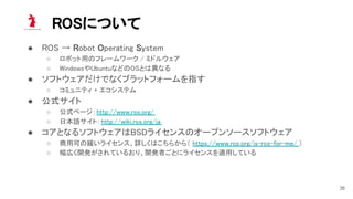 ROSについて 
● ROS → Robot Operating System 
○ ロボット用のフレームワーク / ミドルウェア  
○ WindowsやUbuntuなどのOSとは異なる  
● ソフトウェアだけでなくプラットフォームを指す 
○ コミュニティ + エコシステム  
● 公式サイト 
○ 公式ページ：http://www.ros.org/  
○ 日本語サイト：http://wiki.ros.org/ja  
● コアとなるソフトウェアはBSDライセンスのオープンソースソフトウェア 
○ 商用可の緩いライセンス、詳しくはこちらから（ https://www.ros.org/is-ros-for-me/ ） 
○ 幅広く開発がされているおり、開発者ごとにライセンスを適用している  
36
 