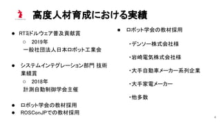 高度人材育成における実績 
4
● RTミドルウェア普及貢献賞 
○ 2019年 
一般社団法人日本ロボット工業会 
 
● システムインテグレーション部門 技術
業績賞 
○ 2018年 
計測自動制御学会主催 
 
● ロボット学会の教材採用 
● ROSConJPでの教材採用 
● ロボット学会の教材採用 
・デンソー株式会社様 
・岩崎電気株式会社様 
・大手自動車メーカー系列企業 
・大手家電メーカー 
・他多数 
 
 