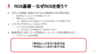 ROS基礎 - なぜROSを使う？ 
● ロボットを開発し制御プログラムの実装までの手間が減る 
○ 基本的なフレームワークが用意されている  
○ 開発コミュニティが広い  
■ 簡単なことなら公開されているものを利用してすぐ実装ができる  
● ソフトウェアをモジュール化しやすい 
○ マルチプロセスが容易に実現可能  
■ 様々なセンサや複数のモータを統合しやすい  
● 複数言語に対応、データ可視化ツール、データ型の標準化など 
○ プラットフォーム全体を網羅  
「作りたい」が素早く実現可能 
「やりたい」に素早く着手可能
40
 