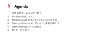 Agenda 
1. 株式会社アールティのご紹介 
2. AI×Roboticsについて 
3. AI×Roboticsにおけるプロフェッショナルとは 
4. Robot as Body for AI、どんなことを学ぶのか？ 
5. Jetsonを使ったAI×Robotics 
6. セミナーのご紹介 
 