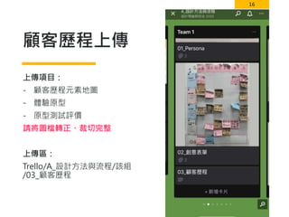 16
顧客歷程上傳
上傳項目：
- 顧客歷程元素地圖
- 體驗原型
- 原型測試評價
請將圖檔轉正、裁切完整
上傳區：
Trello/A_設計方法與流程/該組
/03_顧客歷程
 