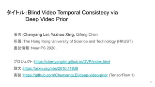 タイトル：Blind Video Temporal Consistecy via
　　　　　Deep Video Prior
著者：Chenyang Lei, Yazhou Xing, Qifeng Chen
所属：The Hong Kong ...