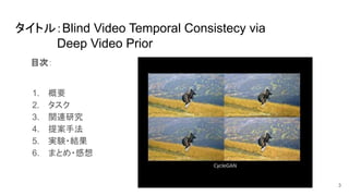 目次：
1. 概要
2. タスク
3. 関連研究
4. 提案手法
5. 実験・結果
6. まとめ・感想
3
タイトル：Blind Video Temporal Consistecy via
　　　　　Deep Video Prior
 