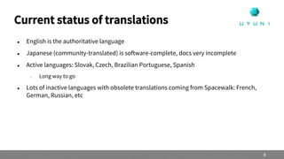  English is the authoritative language
 Japanese (community-translated) is software-complete, docs very incomplete
 Active languages: Slovak, Czech, Brazilian Portuguese, Spanish
– Long way to go
 Lots of inactive languages with obsolete translations coming from Spacewalk: French,
German, Russian, etc
Current status of translations
8
 