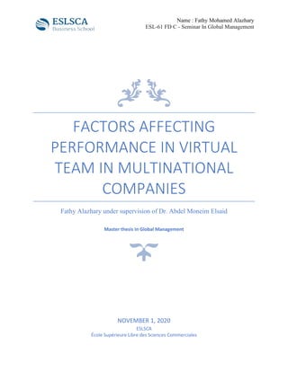 Name : Fathy Mohamed Alazhary
ESL-61 FD C - Seminar In Global Management
FACTORS AFFECTING
PERFORMANCE IN VIRTUAL
TEAM IN MULTINATIONAL
COMPANIES
Fathy Alazhary under supervision of Dr. Abdel Moneim Elsaid
Master thesis In Global Management
NOVEMBER 1, 2020
ESLSCA
École Supérieure Libre des Sciences Commerciales
 