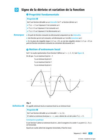 43Séquence 2 – MA01
³ Propriété fondamentale
̈ On parle de fonction croissante (ou décroissante) uniquement sur des intervalles.
̈ Une fonction qui est soit croissante, soit décroissante sur I est dite monotone sur I.
̈ Si à la place des inégalités larges ( ou ), on met des inégalités strictes ( ou ) on
parle de fonction strictement croissante (ou strictement décroissante) sur I.
ᕢ Notion d’extremum local
Soit Ꮿ la courbe représentative d’une fonction f déﬁnie sur (voir ﬁgure 2).
On dit que : f a un maximum local en
f a un minimum local en 0
f a un maximum local en 1
f a un minimum local en 2.
Fig. 2
On appelle extremum local un maximum local ou un minimum local.
Conséquence graphique
Si une fonction f admet un extremum local en c, alors la tangente à la courbe Ꮿ au point
est horizontale.
Quand une courbe admet des tangentes horizontales, il faut les tracer.
Propriété ²
Soit f une fonction dérivable sur un intervalle I et sa fonction dérivée sur I.
̈ sur I équivaut à f est constante sur I.
̈ sur I équivaut à f est croissante sur I.
̈ sur I équivaut à f est décroissante sur I.
Propriété ¶
Soit f une fonction dérivable sur un intervalle .
Si f admet un extremum local pour , avec c distinct de a et de b, alors .
Signe de la dérivée et variation de la fonctionD
f′
f′ x( ) 0=
f′ x( ) 0≥
f′ x( ) 0≤
0≥ 0≤ 0> 0<
I 2 ; 3–[ ]=
1–
O
C
i
j
A
–1
–2
B
D
32
1
Ꮿ
I a ; b[ ]=
x c= f′ c( ) 0=
C c ; f c( )( )
Remarques
Déﬁnition ´
© Cned – Académie en ligne
 