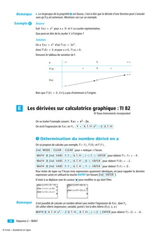 Séquence 2 – MA0144
̈ La réciproque de la propriété ¶ est fausse, c’est-à-dire que la dérivée d’une fonction peut s’annuler
sans qu’il y ait extremum. Montrons ceci sur un exemple.
Énoncé
Soit pour et Ꮿ sa courbe représentative.
Que peut-on dire de la courbe Ꮿ à l’origine ?
Solution
On a d’où .
Ainsi et pour , .
Dressons le tableau de variation de f.
Bien que , il n’y a pas d’extremum à l’origine.
On va traiter l’exemple suivant : .
On écrit l’expression de en :
³ Détermination du nombre dérivé en a
On se propose de calculer, par exemple, , et .
pour « nettoyer » l’écran.
pour obtenir .
pour obtenir .
pour obtenir .
Pour éviter de taper sur l’écran trois expressions quasiment identiques, on peut rappeler la dernière
expression saisie en utilisant la touche ENTRY (en faisant ).
Il reste à se déplacer avec le curseur pour modiﬁer ce qui doit l’être.
Il est possible de calculer un nombre dérivé sans mettre l’expression de dans .
On utilise nDeriv (expression, variable, point) c’est-à-dire nDeriv ( ).
pour obtenir .
x 0
0
0
f x( ) x3= x ‫ޒ‬∈
f x( ) x3= f′ x( ) 3x2=
f′ 0( ) 0= x 0≠ f′ x( ) 0>
∞– + ∞
f′ x( ) + +
f x( )
∞–
+ ∞
f′ 0( ) 0=
Les dérivées sur calculatrice graphique : TI 82E
f x( ) x2 2x–=
f x( ) Y1 Y = X T ⍜, , x2 – 2 X T ⍜, ,
f′ 1–( ) f′ 0( ) f′ 1( )
2nd MODE CLEAR CLEAR
MATH 8 2nd VARS 1 1 , X T ⍜, , , –( ) 1 ) ENTER f′ 1–( ) 4–=
MATH 8 2nd VARS 1 1 , X T ⍜, , , 0 ) ENTER f′ 0( ) 2–=
MATH 8 2nd VARS 1 1 , X T ⍜, , , 1 ) ENTER f′ 1( ) 0=
2nd ENTER
̇
f x( ) Y1
f x( ) x a, ,
MATH 8 X T ⍜, , x2 – 2 X T ⍜, , , X T ⍜, , , –( ) 2 ) ENTER f′ 2–( ) 6–=
Remarque
Exemple º
Remarque
© Texas Instruments incorporated
© Cned – Académie en ligne
 