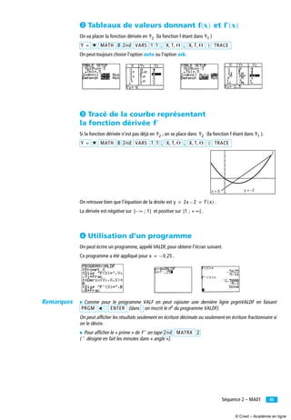 45Séquence 2 – MA01
· Tableaux de valeurs donnant et
On va placer la fonction dérivée en (la fonction f étant dans )
On peut toujours choisir l’option auto ou l’option ask.
» Tracé de la courbe représentant
la fonction dérivée
Si la fonction dérivée n’est pas déjà en , on se place dans (la fonction f étant dans ).
On retrouve bien que l’équation de la droite est .
La dérivée est négative sur et positive sur .
¿ Utilisation d’un programme
On peut écrire un programme, appelé VALDF, pour obtenir l’écran suivant.
Ce programme a été appliqué pour .
̈ Comme pour le programme VALF on peut rajouter une dernière ligne prgmVALDF en faisant
(dans on inscrit le no du programme VALDF).
On peut afficher les résultats seulement en écriture décimale ou seulement en écriture fractionnaire si
on le désire.
̈ Pour afficher le « prime » de on tape
( désigne en fait les minutes dans « angle »).
f x( ) f′ x( )
Y2 Y1
Y = ̄ MATH 8 2nd VARS 1 1 , X T ⍜, , , X T ⍜, , ) TRACE
f′
Y2 Y2 Y1
Y = ̄ MATH 8 2nd VARS 1 1 , X T ⍜, , , X T ⍜, , ) TRACE
2
y = –2x = 0
y 2x 2– f′ x( )= =
] ∞ ; 1[– ]1 ; + ∞[
x 0 25,–=
PRGM ̇ ENTER
F′ 2nd MATRX 2
′
Remarques
© Cned – Académie en ligne
 