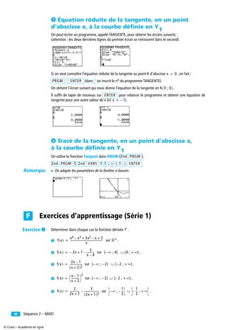 Séquence 2 – MA0146
´ Équation réduite de la tangente, en un point
d’abscisse x, à la courbe déﬁnie en
On peut écrire un programme, appelé TANGENTE, pour obtenir les écrans suivants :
(attention : les deux dernières lignes du premier écran se retrouvent dans le second).
Si on veut connaître l’équation réduite de la tangente au point K d’abscisse , on fait :
(dans on inscrit le no du programme TANGENTE).
On obtient l’écran suivant qui nous donne l’équation de la tangente en .
Il sufﬁt de taper de nouveau sur pour relancer le programme et obtenir une équation de
tangente pour une autre valeur de x (ici ).
² Tracé de la tangente, en un point d’abscisse x,
à la courbe déﬁnie en
On utilise la fonction Tangent dans DRAW ( ).
̈ On adapte les paramètres de la fenêtre si besoin.
Déterminer dans chaque cas la fonction dérivée .
³ sur .
· sur .
» sur .
¿ sur .
´ sur .
Y1
x 0=
PRGM ENTER
K 0 ; 0( )
ENTER
x 1–=
Y1
2nd PRGM
2nd PRGM 5 2nd VARS 1 1 , –( ) 1 ) ENTER
Exercices d’apprentissage (Série 1)F
f′
f x( )
x4 x3– 3x2 x– 2+ +
x
-------------------------------------------------= ‫*ޒ‬
f x( ) 2x– 1
3
x 4–
-----------–+= ] ∞ ; 4[– ∪ ]4 ; + ∞[
f x( )
2x 1–
x 2+( )2
-------------------= ] ∞ ; 2– [– ∪ ] 2– ; + ∞[
f x( )
x 1–
x 2+
-----------
⎝ ⎠
⎛ ⎞
2
= ] ∞ ; 2– [– ∪ ] 2– ; + ∞[
f x( )
2
2x 1+
---------------
3
2x 1+( )2
----------------------–= ∞ ;
1
2
--–– ∪
1
2
--– ; + ∞
Remarque
Exercice ³
© Cned – Académie en ligne
 