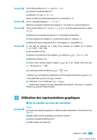 47Séquence 2 – MA01
Soit f la fonction déﬁnie sur par .
³ La fonction f est-elle dérivable en 0 ?
· Déterminer pour .
Donner une allure de la courbe représentative de f sur l’intervalle .
Soit la parabole d’équation .
Déterminer une équation cartésienne de la tangente à la courbe au point A d’abscisse 2.
Soit f la fonction déﬁnie sur par et sa courbe représentative dans un repère
.
³ Déterminer les coordonnées des points de où la tangente est horizontale.
· Trouver l’équation de la tangente au point A de la courbe d’abscisse .
» Montrer qu’il existe un autre point B de où la tangente est parallèle à .
Le coût total de production de q objets d’une entreprise est modélisé par la fonction
.
Le coût est exprimé en euros.
³ Exprimer, en fonction de q, le coût marginal déﬁni par .
· Déterminer la dérivée .
» Trouver l’erreur commise lorsqu’on remplace par . Calculer cette erreur pour
puis pour .
¿ Le coût moyen unitaire est déﬁni par , .
̈ Exprimer en fonction de q et déterminer le sens de variation de la fonction (pour ).
̈ Pour quelle valeur de q a-t-on minimal ?
´ ̈ Déterminer et vériﬁer que .
̈ Vériﬁer que la tangente à la courbe représentative de la fonction « coût total » C, au point A
d’abscisse , passe par l’origine du repère.
³ De la courbe au sens de variation
Énoncé
Sur l’écran d’une calculatrice graphique, on a obtenu la courbe représentative Ꮿ d’une fonction f (voir
ﬁgure 3).
Répondre, d’après la lecture du graphique, aux questions suivantes :
³ Quel est l’ensemble de déﬁnition D de f ?
· Établir le tableau de variation de f.
0 ; + ∞[[ f x( ) x x=
f′ x( ) x ∈ ]0 ; + ∞[
0 ; 4[ ]
P( ) y x2– 3x 1–+=
T( ) P( )
‫*ޒ‬ f x( ) x
1
x
--+= C( )
O ; i j,( )
C( )
T( ) C( ) 2–
C( ) T′( ) T( )
C : q 0 02q3, 1 8q2,– 80q+‫ۋ‬
Cma q( ) Cma q( ) C q 1+( ) C q( )–=
C′ q( )
Cma q( ) C′ q( )
q 100= q 1 000=
CM q( )
C q( )
q
-----------= q 0≠
CM q( ) CM q 0>
q0 CM q( )
C′ q( ) C′ q0( ) CM q0( )=
q0
Utilisation des représentations graphiquesG
Exercice ·
Exercice »
Exercice ¿
Exercice ´
Exemple ¾
© Cned – Académie en ligne
 