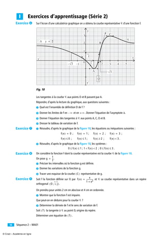 Séquence 2 – MA0156
Sur l’écran d’une calculatrice graphique on a obtenu la courbe représentative Ꮿ d’une fonction f.
Fig. 18
Les tangentes à la courbe Ꮿ aux points O et B passent par A.
Répondre, d’après la lecture du graphique, aux questions suivantes :
³ Quel est l’ensemble de déﬁnition D de f ?
· Donner les limites de f en et en . Donner l’équation de l’asymptote Δ.
» Donner l’équation des tangentes à Ꮿ aux points A, C, O et B.
¿ Dresser le tableau de variation de f.
³ Résoudre, d’après le graphique de la ﬁgure 18, les équations ou inéquations suivantes :
; ; ; ;
; ; ; .
· Résoudre, d’après le graphique de la ﬁgure 18, les systèmes :
; ; .
On considère la fonction f dont la courbe représentative est la courbe Ꮿ de la ﬁgure 18.
On pose .
³ Préciser les intervalles où la fonction g est déﬁnie.
· Donner les variations de la fonction g.
» Tracer une esquisse de la courbe représentative de g.
Soit f la fonction déﬁnie sur ‫ޒ‬ par et Ꮿ sa courbe représentative dans un repère
orthogonal .
On prendra pour unités 2 cm en abscisse et 4 cm en ordonnée.
³ Montrer que la fonction f est impaire.
Que peut-on en déduire pour la courbe Ꮿ ?
· Déterminer la dérivée de f et le sens de variation de f.
Soit la tangente à Ꮿ au point O, origine du repère.
Déterminer une équation de .
Exercices d’apprentissage (Série 2)I
i
j
y
3
2
1
x' x
y'
Δ y = 2
0
2 3
3—
2
3
4 5−1
B
C
A
Ꮿ
√
3√
∞– + ∞
f x( ) 0= f x( ) 1= f x( ) 2= f x( ) 3=
f x( ) 0≤ f x( ) 1≤ f x( ) 2≥ f x( ) 3<
0 f x( ) 1≤ ≤ 1 f x( ) 2< < 0 f x( ) 3≤ ≤
g
1
f
--=
C( )
f x( )
x
1 x2+
--------------=
O ; i j,( )
T( )
T( )
Exercice ²
Exercice ¶
Exercice º
Exercice ¾
© Cned – Académie en ligne
 