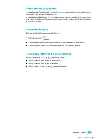 59Séquence 2 – MA01
̈ Résolutions graphiques
• Les solutions de l’équation sont les abscisses des points d’intersection de la courbe Ꮿ
représentant f avec la droite d’équation .
• Les solutions de l’inéquation (respectivement ) sont les abscisses des points
de la courbe Ꮿ représentant f situés en dessous (respectivement au-dessus) de la droite d’équation
ou sur la droite.
̈ Fonction inverse
Soit f une fonction déﬁnie sur un ensemble E et .
• La fonction g existe si
• g et f varient en sens contraires sur tout intervalle où elles sont toutes les deux déﬁnies.
• g et f ont le même signe sur tout intervalle où elles sont toutes les deux déﬁnies.
̈ Positions relatives de deux courbes
Soit d’équation et d’équation .
• Si , alors est en dessous de .
• Si , alors est au-dessus de .
• Si , alors et ont un point commun.
f x( ) m=
y m=
f x( ) m≤ f x( ) m≥
y m=
g
1
f
--=
x E∈
f x( ) 0.≠⎩
⎨
⎧
Ꮿf y f x( )= Ꮿg y g x( )=
f x( ) g x( )– 0< Ꮿf Ꮿg
f x( ) g x( )– 0> Ꮿf Ꮿg
f x( ) g x( )– 0= Ꮿf Ꮿg
© Cned – Académie en ligne
 