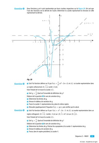 61Séquence 2 – MA01
Deux fonctions g et h sont représentées par leurs courbes respectives sur la ﬁgure 20. On sait que
l’une des fonctions est la dérivée de l’autre. Déterminer la courbe représentant la fonction et celle
représentant la dérivée.
Fig. 20
³ Soit f la fonction déﬁnie sur ‫ޒ‬ par et sa courbe représentative dans
un repère orthonormal (unité : 2 cm).
Faire l’étude de f et tracer la courbe .
· Soit . Quel est l’ensemble de déﬁnition de g ?
Déduire de la question ᕡ le sens de variation de g.
» Déterminer les limites de g.
¿ Dresser le tableau de variation de g.
´ Tracer la courbe Ꮿ représentative de g dans le même repère.
² Résoudre graphiquement l’équation puis vériﬁer par le calcul.
³ Soit f la fonction déﬁnie sur ‫ޒ‬ par et sa courbe représentative dans un
repère orthogonal (unités : 2 cm sur et 1 cm sur ).
Faire l’étude de f et tracer la courbe .
· Soit . Quel est l’ensemble de déﬁnition de g ?
Déduire de la question ᕡ le sens de variation de g.
» Déterminer les limites de g. Préciser les asymptotes à la courbe Ꮿ représentative de g.
¿ Dresser le tableau de variation de g.
´ Tracer, dans le repère précédent, la courbe Ꮿ.
j
x = – 2
Ꮿ
Ꮿ
C
C
y = x – 1
y = 1
– 5x' x– 4 – 3 – 2 – 1 1 2 3 4
3
2
1
0
– 1
– 2
– 3
– 4
– 5
y
y'
i
f x( )
1
2
-- x2 2x– 2+( )= C( )
O ; i j,( )
C( )
g
1
f
--=
f x( ) g x( )=
f x( ) x2 2x– 3–= C( )
O ; i j,( ) O ; i( ) O ; j( )
C( )
g
1
f
--=
Exercice ƹ
Exercice ƺ
Exercice ƻ
© Cned – Académie en ligne
 