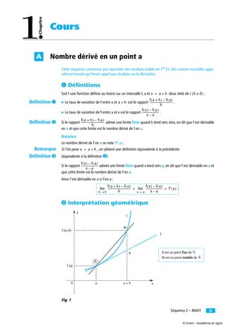 35Séquence 2 – MA01
Cours
Nombre dérivé en un point aA
Cette séquence commence par reprendre des résultats établis en 1re
ES. Des notions nouvelles appa-
raîtront ensuite qui feront appel aux résultats sur la dérivation.
³ Déﬁnitions
Soit f une fonction déﬁnie au moins sur un intervalle I, a et deux réels de I .
̈ Le taux de variation de f entre a et est le rapport .
̈ Le taux de variation de f entre a et x est le rapport .
Si le rapport admet une limite ﬁnie quand h tend vers zéro, on dit que f est dérivable
en a et que cette limite est le nombre dérivé de f en a.
Notation
Le nombre dérivé de f en a se note .
Si l’on pose , on obtient une définition équivalente à la précédente.
(équivalente à la déﬁnition ·)
Si le rapport admet une limite ﬁnie quand x tend vers a, on dit que f est dérivable en a et
que cette limite est le nombre dérivé de f en a.
Ainsi f est dérivable en a si l’on a :
.
· Interprétation géométrique
Fig. 1
x a h+= h 0≠( )
a h+
f a h+( ) f a( )–
h
----------------------------------
f x( ) f a( )–
x a–
-------------------------
f a h+( ) f a( )–
h
----------------------------------
f′′′′ a( )
x a h+=
f x( ) f a( )–
x a–
-------------------------
f a h+( ) f a( )–
h
----------------------------------
h 0→
lim
f x( ) f a( )–
x a–
-------------------------
x a→
lim f′ a( )= =
0
f (a)
f (a+h)
a a + h
A
K
T
M
x
y
A est un point fixe de Ꮿ
M est un point mobile de Ꮿ
Ꮿ
Déﬁnition ³
Déﬁnition ·
Remarque
Déﬁnition »
© Cned – Académie en ligne
 