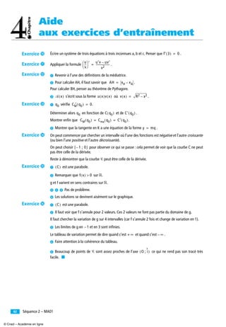 Aide
aux exercices d’entraînement
Séquence 2 – MA0162
Écrire un système de trois équations à trois inconnues a, b et c. Penser que .
Appliquer la formule .
³ Revenir à l’une des déﬁnitions de la médiatrice.
· Pour calculer AH, il faut savoir que .
Pour calculer BH, penser au théorème de Pythagore.
» s’écrit sous la forme où .
³ vériﬁe .
Déterminer alors en fonction de et de .
Montrer enﬁn que .
· Montrer que la tangente en K a une équation de la forme .
On peut commencer par chercher un intervalle où l’une des fonctions est négative et l’autre croissante
(ou bien l’une positive et l’autre décroissante).
On peut choisir pour observer ce qui se passe : cela permet de voir que la courbe C ne peut
pas être celle de la dérivée.
Reste à démontrer que la courbe Ꮿ peut être celle de la dérivée.
³ est une parabole.
· Remarquer que sur ‫.ޒ‬
g et f varient en sens contraires sur ‫.ޒ‬
» ¿ ´ Pas de problème.
² Les solutions se devinent aisément sur le graphique.
³ est une parabole.
· Il faut voir que f s’annule pour 2 valeurs. Ces 2 valeurs ne font pas partie du domaine de g.
Il faut chercher la variation de g sur 4 intervalles (car f s’annule 2 fois et change de variation en 1).
» Les limites de g en et en 3 sont inﬁnies.
Le tableau de variation permet de dire quand c’est et quand c’est .
¿ Faire attention à la cohérence du tableau.
´ Beaucoup de points de Ꮿ sont assez proches de l’axe ce qui ne rend pas son tracé très
facile. ■
f′ 3( ) 0=
u
v
--
⎝ ⎠
⎛ ⎞ ′ u′v uv′–
v2
---------------------=
AH xH xA–=
Ꮽ x( ) u x( )v x( ) v x( ) R2 x2–=
q0 CM q0( ) 0=′
q0 C q0( ) C′ q0( )
CM q0( ) Cma q0( ) C′ q0( )= =
y mq=
1 ; 0–[ ]
C( )
f x( ) 0>
C( )
1–
+ ∞ ∞–
O ; i( )
Exercice µ
Exercice ¸
Exercice ¹
Exercice Ƹ
Exercice ƹ
Exercice ƺ
Exercice ƻ
© Cned – Académie en ligne
 