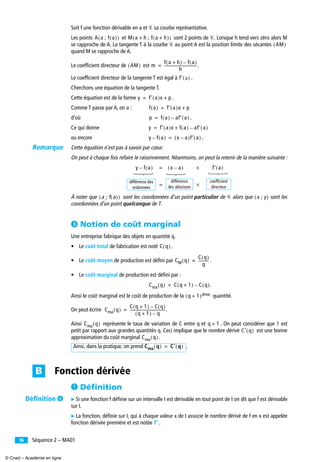 Séquence 2 – MA0136
Soit f une fonction dérivable en a et Ꮿ sa courbe représentative.
Les points et sont 2 points de Ꮿ. Lorsque h tend vers zéro alors M
se rapproche de A. La tangente T à la courbe Ꮿ au point A est la position limite des sécantes
quand M se rapproche de A.
Le coefﬁcient directeur de est .
Le coefﬁcient directeur de la tangente T est égal à .
Cherchons une équation de la tangente T.
Cette équation est de la forme .
Comme T passe par A, on a :
d’où .
Ce qui donne
ou encore .
Cette équation n’est pas à savoir par cœur.
On peut à chaque fois refaire le raisonnement. Néanmoins, on peut la retenir de la manière suivante :
À noter que sont les coordonnées d’un point particulier de Ꮿ alors que sont les
coordonnées d’un point quelconque de T.
ᕣ Notion de coût marginal
Une entreprise fabrique des objets en quantité q.
• Le coût total de fabrication est noté .
• Le coût moyen de production est déﬁni par .
• Le coût marginal de production est déﬁni par :
.
Ainsi le coût marginal est le coût de production de la quantité.
On peut écrire .
Ainsi représente le taux de variation de C entre q et . On peut considérer que 1 est
petit par rapport aux grandes quantités q. Ceci implique que le nombre dérivé est une bonne
approximation du coût marginal .
.
³ Déﬁnition
̈ Si une fonction f déﬁnie sur un intervalle I est dérivable en tout point de I on dit que f est dérivable
sur I.
̈ La fonction, déﬁnie sur I, qui à chaque valeur x de I associe le nombre dérivé de f en x est appelée
fonction dérivée première et est notée .
A a ; f a( )( ) M a h ; f a h+( )+( )
AM( )
AM( ) m
f a h+( ) f a( )–
h
----------------------------------=
f′ a( )
y f′ a( )x p+=
f a( ) f′ a( )a p+=
p f a( ) af′ a( )–=
y f′ a( )x f a( ) af′ a( )–+=
y f a( )– x a–( )f′ a( )=
y f a( )– x a–( ) f′ a( )×=
×=
différence
des abscisses
différence des
ordonnées
coefﬁcient
directeur
a ; f a( )( ) x ; y( )
C q( )
CM q( )
C q( )
q
-----------=
Cma q( ) C q 1+( ) C q( )–=
q 1+( )ième
Cma q( )
C q 1+( ) C q( )–
q 1+( ) q–
-------------------------------------=
Cma q( ) q 1+
C′ q( )
Cma q( )
Ainsi, dans la pratique, on prend Cma q( ) C′ q( )=
Fonction dérivéeB
f′′′′
Remarque
Déﬁnition ¿
© Cned – Académie en ligne
 