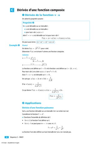 Séquence 2 – MA0140
³ Dérivée de la fonction
On admet la propriété suivante :
On peut aussi écrire : .
Énoncé
On donne pour x réel.
Déterminer en écrivant f comme une fonction composée.
Solution
La fonction u est déﬁnie sur et la fonction v est déﬁnie sur .
Pour tout x de I, on a bien car .
Ainsi est dérivable sur .
On sait que : et .
D’où .
Ce qui donne .
.
· Applications
Dérivée d’une fonction puissance
Soit u une fonction dérivable sur un intervalle I et n un entier non nul.
Considérons la fonction .
̈ Cherchons l’ensemble de déﬁnition de f.
• Si , la fonction f est déﬁnie sur I.
• Si on peut poser avec .
.
La fonction f est alors déﬁnie sur tout intervalle de I où u ne s’annule pas.
Propriété »
Si ̈ u est dérivable sur un intervalle I.
̈ v est dérivable sur un intervalle J.
̈ pour tout x de I,
alors est dérivable sur I et pour tout x de I :
.
Dérivée d’une fonction composéeC
v Ⴆ u
u x( ) J∈
f v Ⴆ u=
f′ x( ) v Ⴆ u( )′ x( ) v′ u x( )( ) u′ x( )×= =
v Ⴆ u( )′ v′ Ⴆ u( ) u′×=
f x( ) x2 1+=
f′ x( )
x
u
x2 1+
X
v
X
x
v Ⴆ u
x2 1+
I ‫ޒ‬= J ]0 ; + ∞[=
u x( ) J∈ x2 1 0>+
f v Ⴆ u= I ‫ޒ‬=
u′ x( ) 2x= v′ X( )
1
2 X
----------=
v′ u x( )( )
1
2 x2 1+
---------------------=
f′ x( ) v′ u x( )( ) u′ x( )×
1
2 x2 1+
--------------------- 2x×= =
f′ x( )
x
x2 1+
------------------=
f un=
n 1≥
n 1–≤ m n–= m 1≥
f un 1
u n–
--------
1
um
------= = =
Exemple ´
© Cned – Académie en ligne
 
