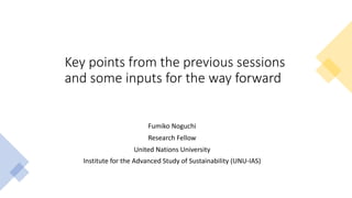 Key points from the previous sessions
and some inputs for the way forward
Fumiko Noguchi
Research Fellow
United Nations University
Institute for the Advanced Study of Sustainability (UNU-IAS)
 