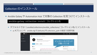 Collection のインストール
 Ansible Galaxy や Automation Hub で対象の Collection を見つけてインストール
 デフォルトでは ~/.ansible/collections/ansible_collections/ コレクション名/ にインストール
 -p オプションや、ansible.cfg の [defaults] 内 collections_path の指定で変更可能
16
ansible-galaxy collection install コレクション名
※ Installing collections: https://docs.ansible.com/ansible/latest/user_guide/collections_using.html#installing-collections
インストールコマンド
が載っている
 