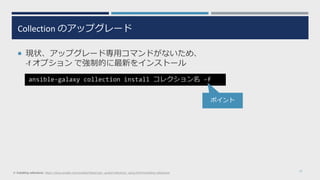 Collection のアップグレード
 現状、アップグレード専用コマンドがないため、
-f オプション で強制的に最新をインストール
17
ansible-galaxy collection install コレクション名 -f
※ Installing collections: https://docs.ansible.com/ansible/latest/user_guide/collections_using.html#installing-collections
ポイント
 