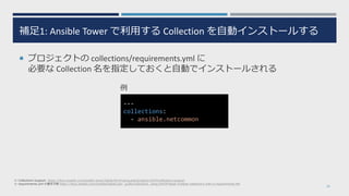 補足1: Ansible Tower で利用する Collection を自動インストールする
 プロジェクトの collections/requirements.yml に
必要な Collection 名を指定しておくと自動でインストールされる
19
※ Collections Support: https://docs.ansible.com/ansible-tower/latest/html/userguide/projects.html#collections-support
※ requirements.yml の書き方例 https://docs.ansible.com/ansible/latest/user_guide/collections_using.html#install-multiple-collections-with-a-requirements-file
---
collections:
- ansible.netcommon
例
 