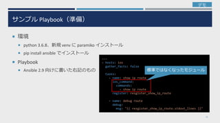 サンプル Playbook（準備）
 環境
 python 3.6.8、新規 venv に paramiko インストール
 pip install ansible でインストール
 Playbook
 Ansible 2.9 向けに書いた右記のもの
22
---
- hosts: ios
gather_facts: false
tasks:
- name: show ip route
ios_command:
commands:
- show ip route
register: resgister_show_ip_route
- name: debug route
debug:
msg: "{{ resgister_show_ip_route.stdout_lines }}"
標準ではなくなったモジュール
デモ
 