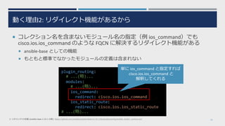 動く理由2: リダイレクト機能があるから
 コレクション名を含まないモジュール名の指定（例 ios_command）でも
cisco.ios.ios_command のような FQCN に解決するリダイレクト機能がある
 ansible-base としての機能
 もともと標準でなかったモジュールの定義は含まれない
25※ リダイレクトの定義 (ansible-base 2.10.1 の例): https://github.com/ansible/ansible/blob/v2.10.1/lib/ansible/config/ansible_builtin_runtime.yml
plugin_routing:
# ...(略)...
modules:
# ...(略)...
ios_command:
redirect: cisco.ios.ios_command
ios_static_route:
redirect: cisco.ios.ios_static_route
# ...(略)...
単に ios_command と指定すれば
cisco.ios.ios_command と
解釈してくれる
 