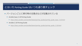 とはいえ Porting Guide はいつも通り要チェック
 バージョンごとに移行時の注意点などが記載されている
 Ansible-base 2.10 Porting Guide
 https://docs.ansible.com/ansible/latest/porting_guides/porting_guide_base_2.10.html
 Ansible 2.10 Porting Guide
 https://docs.ansible.com/ansible/latest/porting_guides/porting_guide_2.10.html
26
 