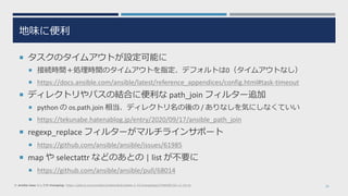 地味に便利
 タスクのタイムアウトが設定可能に
 接続時間＋処理時間のタイムアウトを指定、デフォルトは0（タイムアウトなし）
 https://docs.ansible.com/ansible/latest/reference_appendices/config.html#task-timeout
 ディレクトリやパスの結合に便利な path_join フィルター追加
 python の os.path.join 相当、ディレクトリ名の後の / ありなしを気にしなくていい
 https://tekunabe.hatenablog.jp/entry/2020/09/17/ansible_path_join
 regexp_replace フィルターがマルチラインサポート
 https://github.com/ansible/ansible/issues/61985
 map や selectattr などのあとの | list が不要に
 https://github.com/ansible/ansible/pull/68014
29※ ansible-base としての changelog: https://github.com/ansible/ansible/blob/stable-2.10/changelogs/CHANGELOG-v2.10.rst
 