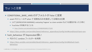 ちょっと注意
 CONDITIONAL_BARE_VARS のデフォルトが False に変更
 assert モジュールや when で 変数名のみを指定してる場合は注意
 2.9で [DEPRECATION WARNING]: evaluating 'hogevar' as a bare variable のような警告があったら特に
 True/False が反転することも
 https://twitter.com/akira6592/status/1294869956891275265
 https://docs.ansible.com/ansible/latest/reference_appendices/config.html#conditional-bare-vars
 hash_behaviour が Deprecated 扱い
 代わりに combine フィルターを利用
 https://docs.ansible.com/ansible/devel/reference_appendices/config.html#default-hash-
behaviour
30※ ansible-base としての changelog: https://github.com/ansible/ansible/blob/stable-2.10/changelogs/CHANGELOG-v2.10.rst
 