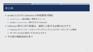 まとめ
 ansible 2.10 から Collection の本格運用が開始
 ansible-base = 基本機能 + 標準モジュール
 ansible = ansible-base + 移行された Collection
 Collection 移行に伴う影響は、過度に心配する必要はなさそう
 Collection のインストールセットやリダイレクトによりポータビリティは確保
 ゆくゆくは FQCN 表記にするのがよさそう
 その他の機能追加も多々
32
 