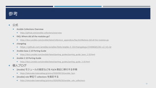 参考
 公式
 Ansible Collections Overview
 https://github.com/ansible-collections/overview
 FAQ: Where did all the modules go?
 https://docs.ansible.com/ansible/latest/reference_appendices/faq.html#where-did-all-the-modules-go
 changelog
 https://github.com/ansible/ansible/blob/stable-2.10/changelogs/CHANGELOG-v2.10.rst
 Ansible-base 2.10 Porting Guide
 https://docs.ansible.com/ansible/latest/porting_guides/porting_guide_base_2.10.html
 Ansible 2.10 Porting Guide
 https://docs.ansible.com/ansible/latest/porting_guides/porting_guide_2.10.html
 個人ブログ
 [Ansible] モジュールの指定などを FQCN 表記に移行する手順
 https://tekunabe.hatenablog.jp/entry/2020/09/19/ansible_fqcn
 [Ansible] role 単位で collections を指定する
 https://tekunabe.hatenablog.jp/entry/2020/09/20/ansible_role_collections
33
 