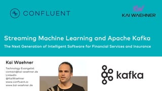 Streaming Machine Learning and Apache Kafka
The Next Generation of Intelligent Software for Financial Services and Insurance
Kai Waehner
Technology Evangelist
contact@kai-waehner.de
LinkedIn
@KaiWaehner
www.confluent.io
www.kai-waehner.de
 
