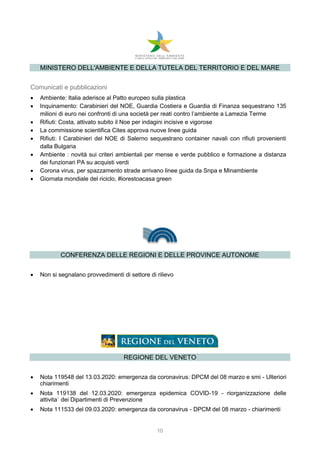10
MINISTERO DELL'AMBIENTE E DELLA TUTELA DEL TERRITORIO E DEL MARE
Comunicati e pubblicazioni
 Ambiente: Italia aderisce al Patto europeo sulla plastica
 Inquinamento: Carabinieri del NOE, Guardia Costiera e Guardia di Finanza sequestrano 135
milioni di euro nei confronti di una società per reati contro l’ambiente a Lamezia Terme
 Rifiuti: Costa, attivato subito il Noe per indagini incisive e vigorose
 La commissione scientifica Cites approva nuove linee guida
 Rifiuti: I Carabinieri del NOE di Salerno sequestrano container navali con rifiuti provenienti
dalla Bulgaria
 Ambiente : novità sui criteri ambientali per mense e verde pubblico e formazione a distanza
dei funzionari PA su acquisti verdi
 Corona virus, per spazzamento strade arrivano linee guida da Snpa e Minambiente
 Giornata mondiale del riciclo, #iorestoacasa green
CONFERENZA DELLE REGIONI E DELLE PROVINCE AUTONOME
 Non si segnalano provvedimenti di settore di rilievo
REGIONE DEL VENETO
 Nota 119548 del 13.03.2020: emergenza da coronavirus: DPCM del 08 marzo e smi - Ulteriori
chiarimenti
 Nota 119138 del 12.03.2020: emergenza epidemica COVID-19 - riorganizzazione delle
attivita` dei Dipartimenti di Prevenzione
 Nota 111533 del 09.03.2020: emergenza da coronavirus - DPCM del 08 marzo - chiarimenti
 