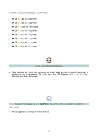 11
Bollettino Ufficiale della Regione del Veneto
n.29 del 06/03/2020
n.30 del 10/03/2020
n.30S del 10/03/2020
n.31 del 13/03/2020
n.32 del 13/03/2020
n.33 del 17/03/2020
n.34 del 17/03/2020
n.35 del 18/03/2020
GIUSTIZIA AMMINISTRATIVA
 Sulla nozione ed i limiti del “consumo sul posto” nella vendita di prodotti alimentari e
distinzione con la ristorazione: Tar Lazio, sez. II ter, 28 febbraio 2020, n. 2619 – Pres.
Morabito, Est. Gatto Costantino
GIURISPRUDENZA DELLA CORTE DI GIUSTIZIA DELL'UNIONE EUROPEA
Marzo 2020
 Non si segnalano sentenze di settore di rilievo
 