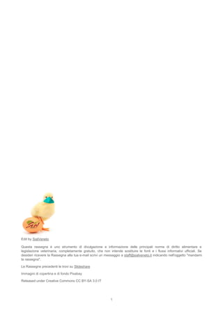 1
Edit by SialVeneto
Questa rassegna è uno strumento di divulgazione e informazione delle principali norme di diritto alimentare e
legislazione veterinaria, completamente gratuito, che non intende sostituire le fonti e i flussi informativi ufficiali. Se
desideri ricevere la Rassegna alla tua e-mail scrivi un messaggio a staff@sialveneto.it indicando nell'oggetto "mandami
la rassegna".
Le Rassegne precedenti le trovi su Slideshare
Immagini di copertina e di fondo Pixabay
Released under Creative Commons CC BY-SA 3.0 IT
 