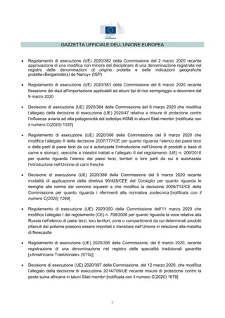 3
GAZZETTA UFFICIALE DELL’UNIONE EUROPEA
 Regolamento di esecuzione (UE) 2020/382 della Commissione del 2 marzo 2020 recante
approvazione di una modifica non minore del disciplinare di una denominazione registrata nel
registro delle denominazioni di origine protette e delle indicazioni geografiche
protette«Bergamote(s) de Nancy» (IGP)
 Regolamento di esecuzione (UE) 2020/383 della Commissione del 6 marzo 2020 recante
fissazione dei dazi all’importazione applicabili ad alcuni tipi di riso semigreggio a decorrere dal
9 marzo 2020
 Decisione di esecuzione (UE) 2020/384 della Commissione del 6 marzo 2020 che modifica
l’allegato della decisione di esecuzione (UE) 2020/47 relativa a misure di protezione contro
l’influenza aviaria ad alta patogenicità del sottotipo H5N8 in alcuni Stati membri [notificata con
il numero C(2020) 1537]
 Regolamento di esecuzione (UE) 2020/386 della Commissione del 9 marzo 2020 che
modifica l’allegato II della decisione 2007/777/CE per quanto riguarda l’elenco dei paesi terzi
o delle parti di paesi terzi da cui è autorizzata l’introduzione nell’Unione di prodotti a base di
carne e stomaci, vesciche e intestini trattati e l’allegato II del regolamento (UE) n. 206/2010
per quanto riguarda l’elenco dei paesi terzi, territori o loro parti da cui è autorizzata
l’introduzione nell’Unione di carni fresche
 Decisione di esecuzione (UE) 2020/388 della Commissione del 6 marzo 2020 recante
modalità di applicazione della direttiva 90/428/CEE del Consiglio per quanto riguarda le
deroghe alle norme dei concorsi equestri e che modifica la decisione 2009/712/CE della
Commissione per quanto riguarda i riferimenti alla normativa zootecnica [notificata con il
numero C(2020) 1269]
 Regolamento di esecuzione (UE) 2020/393 della Commissione dell’11 marzo 2020 che
modifica l’allegato I del regolamento (CE) n. 798/2008 per quanto riguarda la voce relativa alla
Russia nell’elenco di paesi terzi, loro territori, zone o compartimenti da cui determinati prodotti
ottenuti dal pollame possono essere importati o transitare nell’Unione in relazione alla malattia
di Newcastle
 Regolamento di esecuzione (UE) 2020/395 della Commissione, del 6 marzo 2020, recante
registrazione di una denominazione nel registro delle specialità tradizionali garantite
[«Amatriciana Tradizionale» (STG)]
 Decisione di esecuzione (UE) 2020/397 della Commissione, del 12 marzo 2020, che modifica
l’allegato della decisione di esecuzione 2014/709/UE recante misure di protezione contro la
peste suina africana in taluni Stati membri [notificata con il numero C(2020) 1678]
 